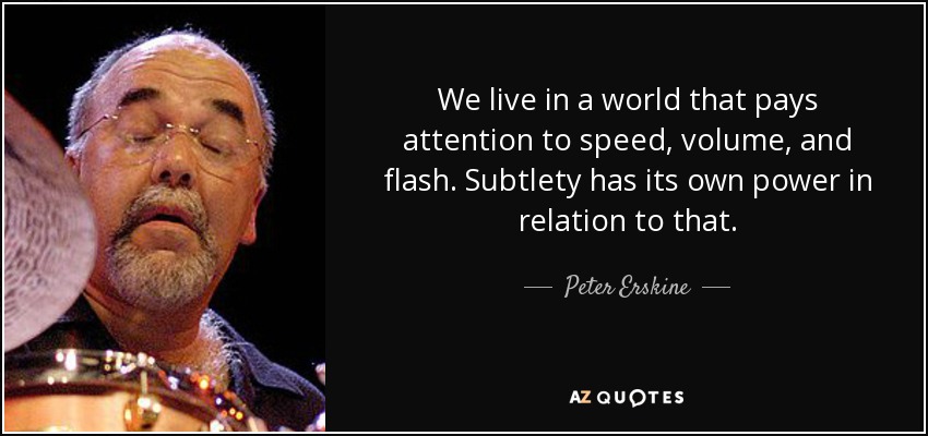 We live in a world that pays attention to speed, volume, and flash. Subtlety has its own power in relation to that. - Peter Erskine