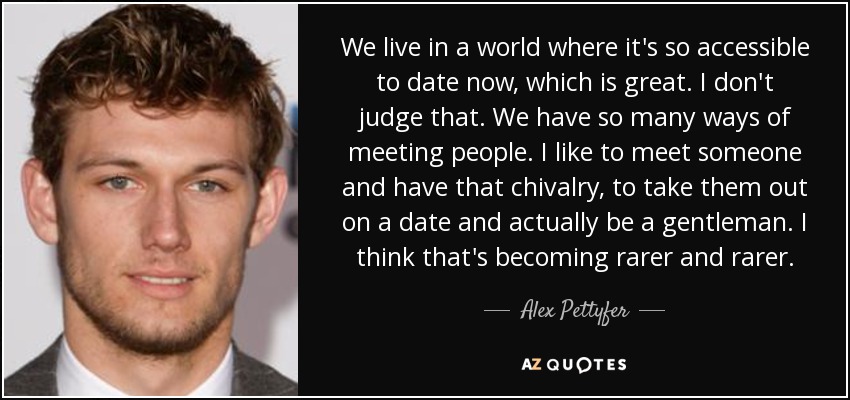 We live in a world where it's so accessible to date now, which is great. I don't judge that. We have so many ways of meeting people. I like to meet someone and have that chivalry, to take them out on a date and actually be a gentleman. I think that's becoming rarer and rarer. - Alex Pettyfer