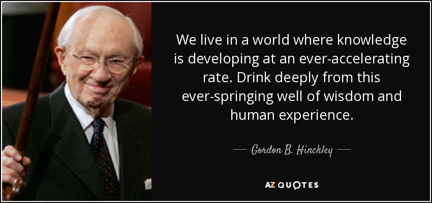 We live in a world where knowledge is developing at an ever-accelerating rate. Drink deeply from this ever-springing well of wisdom and human experience. - Gordon B. Hinckley