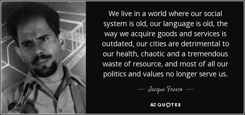We live in a world where our social system is old, our language is old, the way we acquire goods and services is outdated, our cities are detrimental to our health, chaotic and a tremendous waste of resource, and most of all our politics and values no longer serve us. - Jacque Fresco