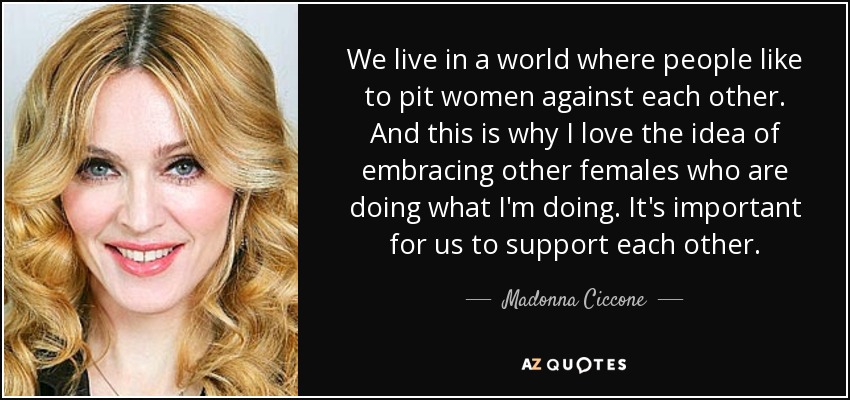 We live in a world where people like to pit women against each other. And this is why I love the idea of embracing other females who are doing what I'm doing. It's important for us to support each other. - Madonna Ciccone