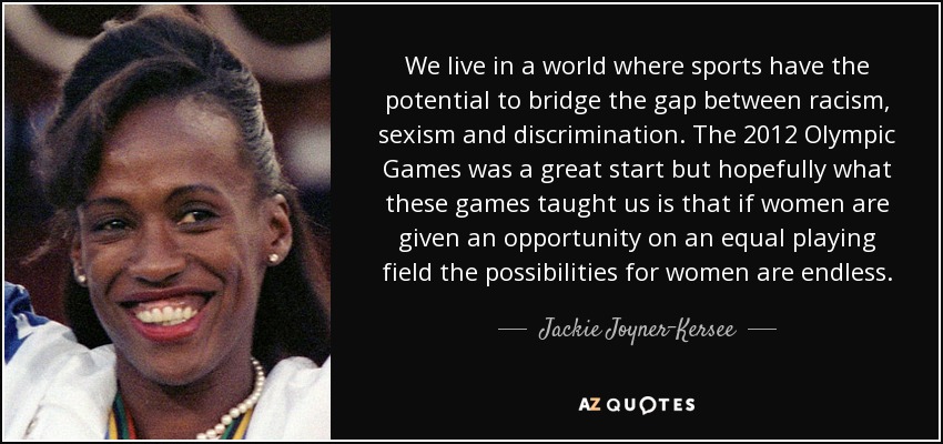We live in a world where sports have the potential to bridge the gap between racism, sexism and discrimination. The 2012 Olympic Games was a great start but hopefully what these games taught us is that if women are given an opportunity on an equal playing field the possibilities for women are endless. - Jackie Joyner-Kersee