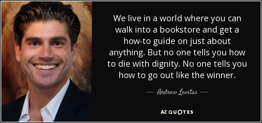 We live in a world where you can walk into a bookstore and get a how-to guide on just about anything. But no one tells you how to die with dignity. No one tells you how to go out like the winner. - Andrew Levitas