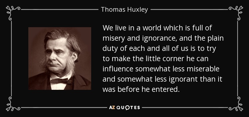 We live in a world which is full of misery and ignorance, and the plain duty of each and all of us is to try to make the little corner he can influence somewhat less miserable and somewhat less ignorant than it was before he entered. - Thomas Huxley