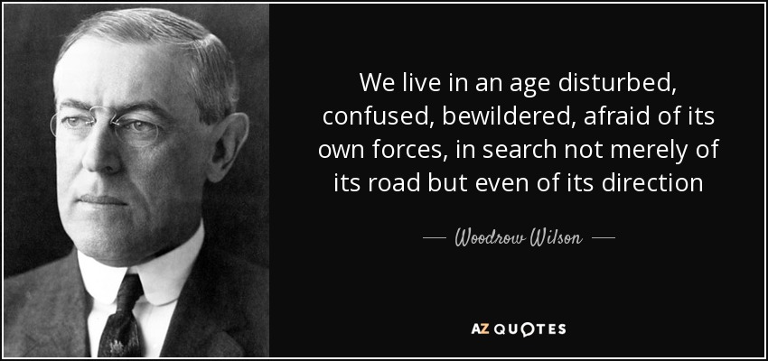 We live in an age disturbed, confused, bewildered, afraid of its own forces, in search not merely of its road but even of its direction - Woodrow Wilson