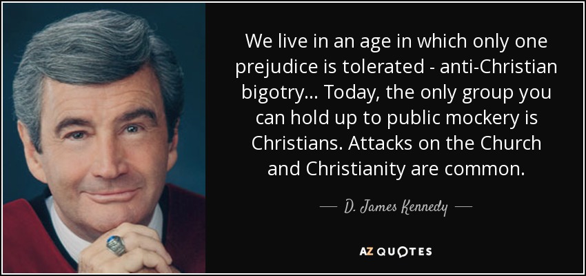 We live in an age in which only one prejudice is tolerated - anti-Christian bigotry... Today, the only group you can hold up to public mockery is Christians. Attacks on the Church and Christianity are common. - D. James Kennedy