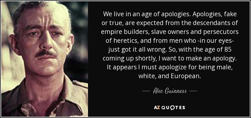 We live in an age of apologies. Apologies, fake or true, are expected from the descendants of empire builders, slave owners and persecutors of heretics, and from men who -in our eyes- just got it all wrong. So, with the age of 85 coming up shortly, I want to make an apology. It appears I must apologize for being male, white, and European. - Alec Guinness