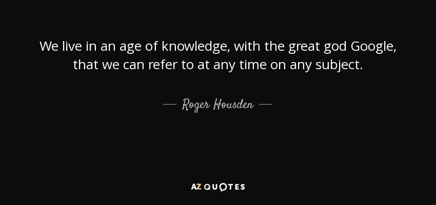 We live in an age of knowledge, with the great god Google, that we can refer to at any time on any subject. - Roger Housden