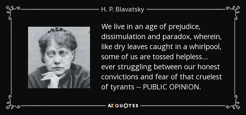 We live in an age of prejudice, dissimulation and paradox, wherein, like dry leaves caught in a whirlpool, some of us are tossed helpless . . . ever struggling between our honest convictions and fear of that cruelest of tyrants -- PUBLIC OPINION. - H. P. Blavatsky