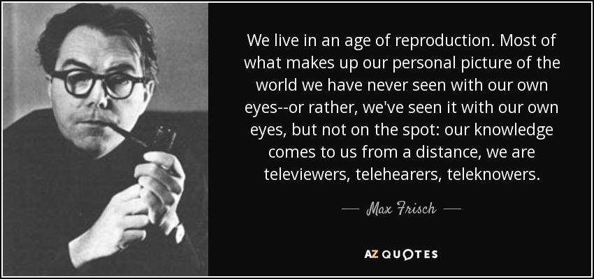 We live in an age of reproduction. Most of what makes up our personal picture of the world we have never seen with our own eyes--or rather, we've seen it with our own eyes, but not on the spot: our knowledge comes to us from a distance, we are televiewers, telehearers, teleknowers. - Max Frisch