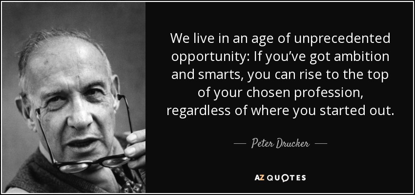 We live in an age of unprecedented opportunity: If you’ve got ambition and smarts, you can rise to the top of your chosen profession, regardless of where you started out. - Peter Drucker