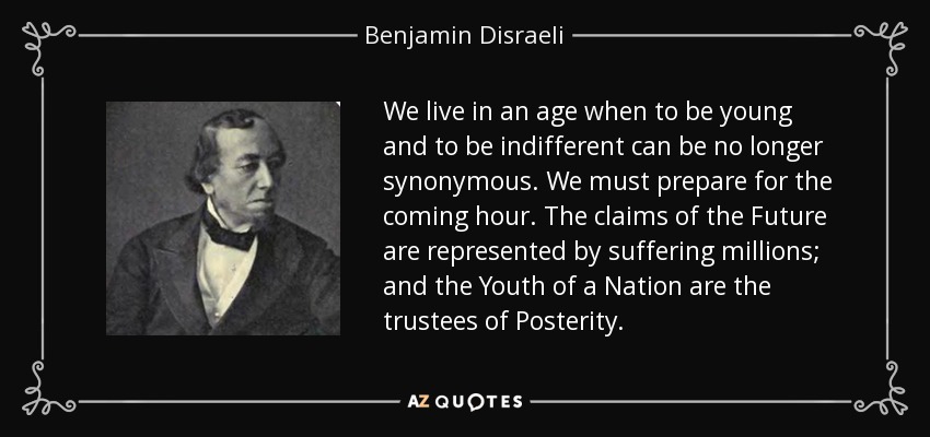 We live in an age when to be young and to be indifferent can be no longer synonymous. We must prepare for the coming hour. The claims of the Future are represented by suffering millions; and the Youth of a Nation are the trustees of Posterity. - Benjamin Disraeli