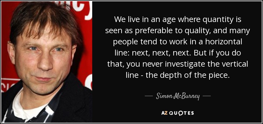 We live in an age where quantity is seen as preferable to quality, and many people tend to work in a horizontal line: next, next, next. But if you do that, you never investigate the vertical line - the depth of the piece. - Simon McBurney