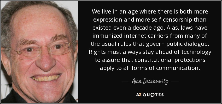 We live in an age where there is both more expression and more self-censorship than existed even a decade ago. Alas, laws have immunized internet carriers from many of the usual rules that govern public dialogue. Rights must always stay ahead of technology to assure that constitutional protections apply to all forms of communication. - Alan Dershowitz
