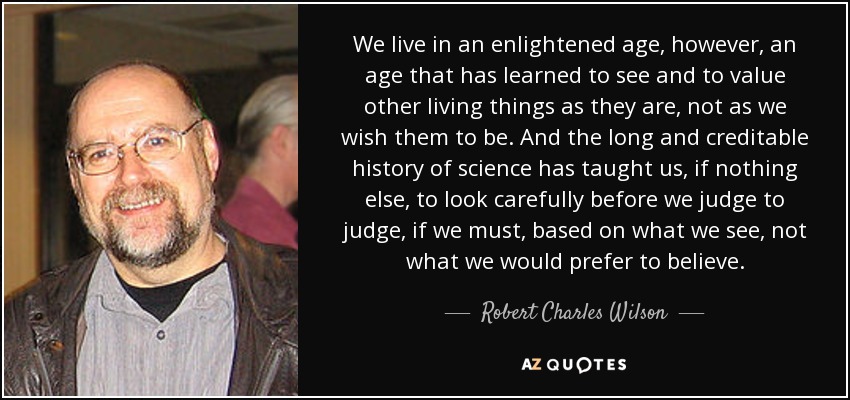 We live in an enlightened age, however, an age that has learned to see and to value other living things as they are, not as we wish them to be. And the long and creditable history of science has taught us, if nothing else, to look carefully before we judge to judge, if we must, based on what we see, not what we would prefer to believe. - Robert Charles Wilson