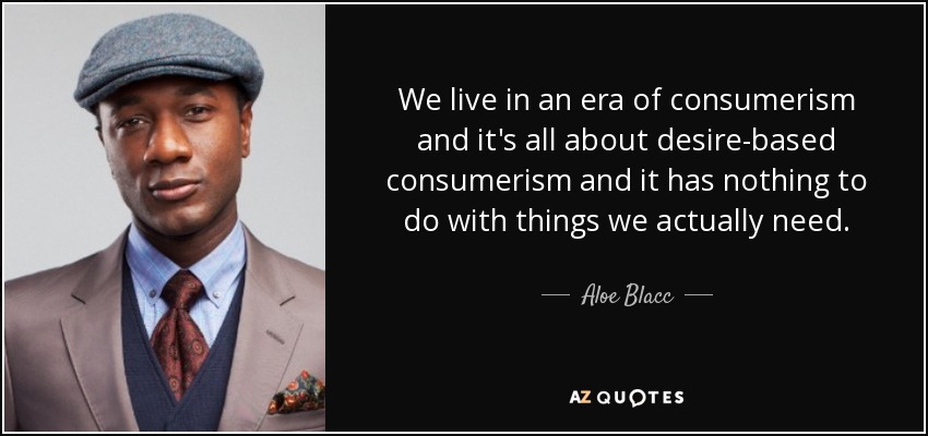 We live in an era of consumerism and it's all about desire-based consumerism and it has nothing to do with things we actually need. - Aloe Blacc