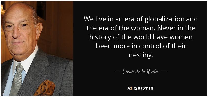 We live in an era of globalization and the era of the woman. Never in the history of the world have women been more in control of their destiny. - Oscar de la Renta