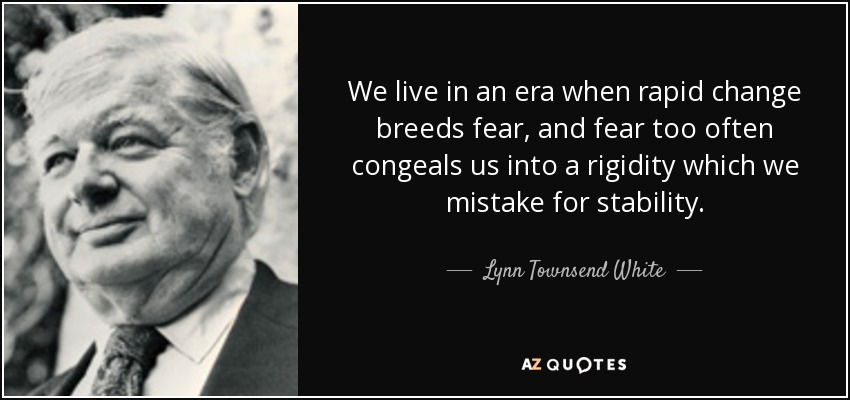 We live in an era when rapid change breeds fear, and fear too often congeals us into a rigidity which we mistake for stability. - Lynn Townsend White, Jr.
