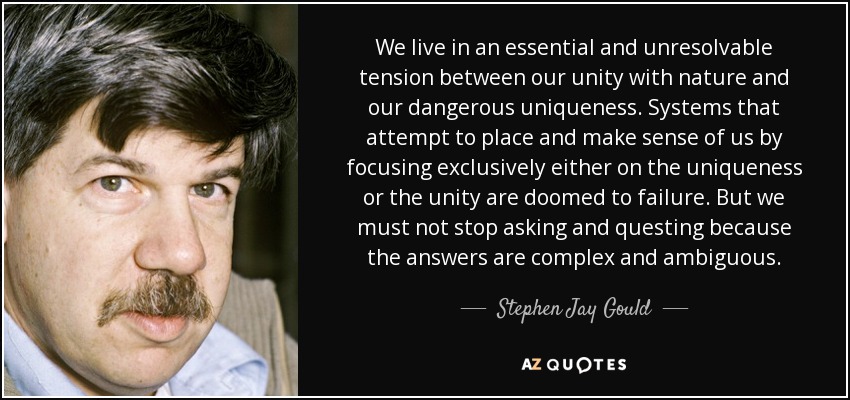 We live in an essential and unresolvable tension between our unity with nature and our dangerous uniqueness. Systems that attempt to place and make sense of us by focusing exclusively either on the uniqueness or the unity are doomed to failure. But we must not stop asking and questing because the answers are complex and ambiguous. - Stephen Jay Gould