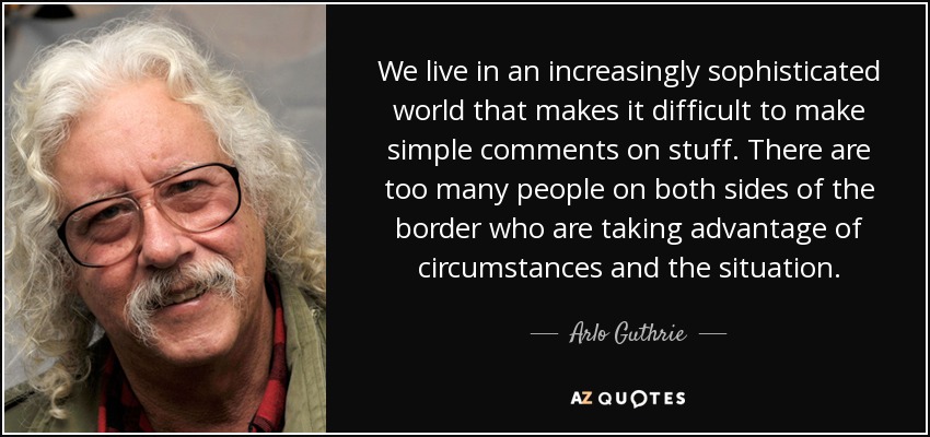 We live in an increasingly sophisticated world that makes it difficult to make simple comments on stuff. There are too many people on both sides of the border who are taking advantage of circumstances and the situation. - Arlo Guthrie