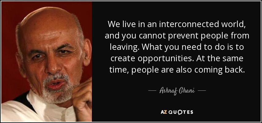 We live in an interconnected world, and you cannot prevent people from leaving. What you need to do is to create opportunities. At the same time, people are also coming back. - Ashraf Ghani