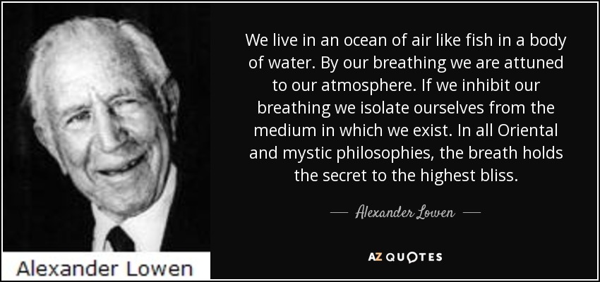 We live in an ocean of air like fish in a body of water. By our breathing we are attuned to our atmosphere. If we inhibit our breathing we isolate ourselves from the medium in which we exist. In all Oriental and mystic philosophies, the breath holds the secret to the highest bliss. - Alexander Lowen