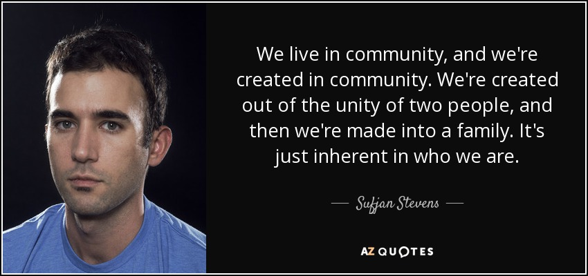 We live in community, and we're created in community. We're created out of the unity of two people, and then we're made into a family. It's just inherent in who we are. - Sufjan Stevens