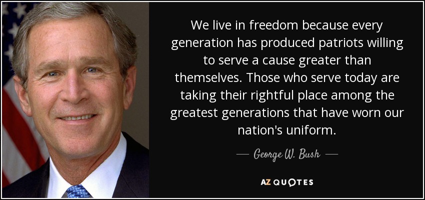 We live in freedom because every generation has produced patriots willing to serve a cause greater than themselves. Those who serve today are taking their rightful place among the greatest generations that have worn our nation's uniform. - George W. Bush
