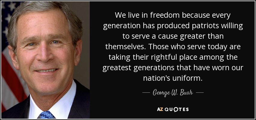 We live in freedom because every generation has produced patriots willing to serve a cause greater than themselves. Those who serve today are taking their rightful place among the greatest generations that have worn our nation's uniform. - George W. Bush