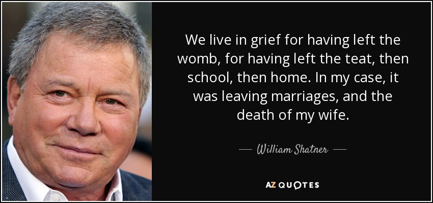 We live in grief for having left the womb, for having left the teat, then school, then home. In my case, it was leaving marriages, and the death of my wife. - William Shatner