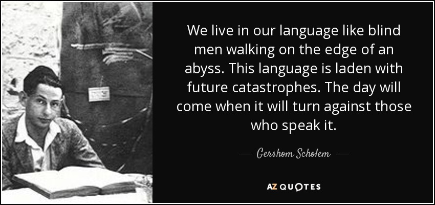 We live in our language like blind men walking on the edge of an abyss. This language is laden with future catastrophes. The day will come when it will turn against those who speak it. - Gershom Scholem