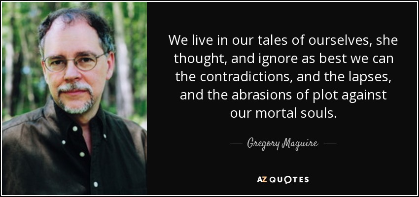 We live in our tales of ourselves, she thought, and ignore as best we can the contradictions, and the lapses, and the abrasions of plot against our mortal souls. - Gregory Maguire