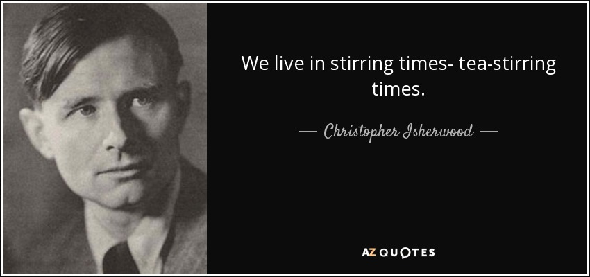 We live in stirring times- tea-stirring times. - Christopher Isherwood
