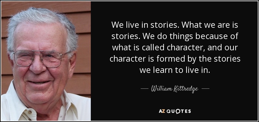 We live in stories. What we are is stories. We do things because of what is called character, and our character is formed by the stories we learn to live in. - William Kittredge