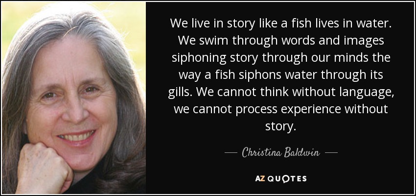 We live in story like a fish lives in water. We swim through words and images siphoning story through our minds the way a fish siphons water through its gills. We cannot think without language, we cannot process experience without story. - Christina Baldwin