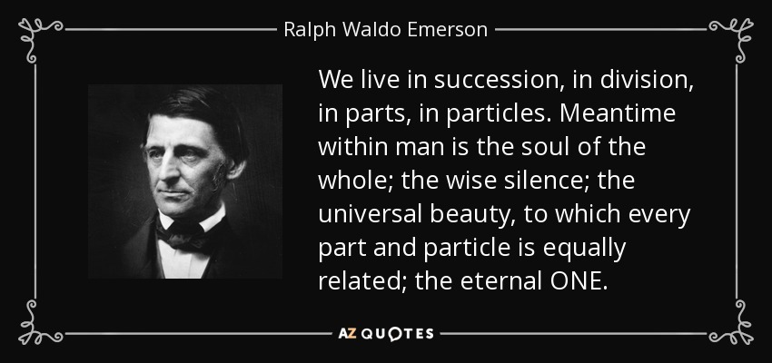We live in succession, in division, in parts, in particles. Meantime within man is the soul of the whole; the wise silence; the universal beauty, to which every part and particle is equally related; the eternal ONE. - Ralph Waldo Emerson