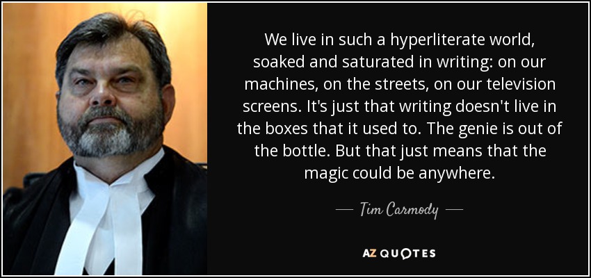 We live in such a hyperliterate world, soaked and saturated in writing: on our machines, on the streets, on our television screens. It's just that writing doesn't live in the boxes that it used to. The genie is out of the bottle. But that just means that the magic could be anywhere. - Tim Carmody