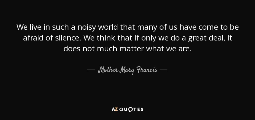 We live in such a noisy world that many of us have come to be afraid of silence. We think that if only we do a great deal, it does not much matter what we are. - Mother Mary Francis