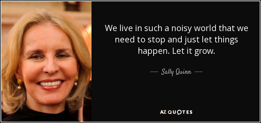 We live in such a noisy world that we need to stop and just let things happen. Let it grow. - Sally Quinn