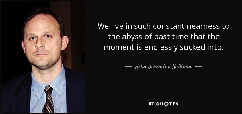 We live in such constant nearness to the abyss of past time that the moment is endlessly sucked into. - John Jeremiah Sullivan