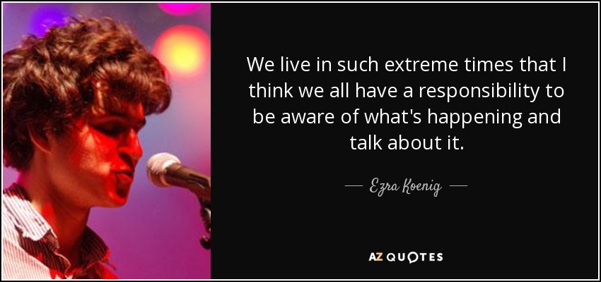 We live in such extreme times that I think we all have a responsibility to be aware of what's happening and talk about it. - Ezra Koenig