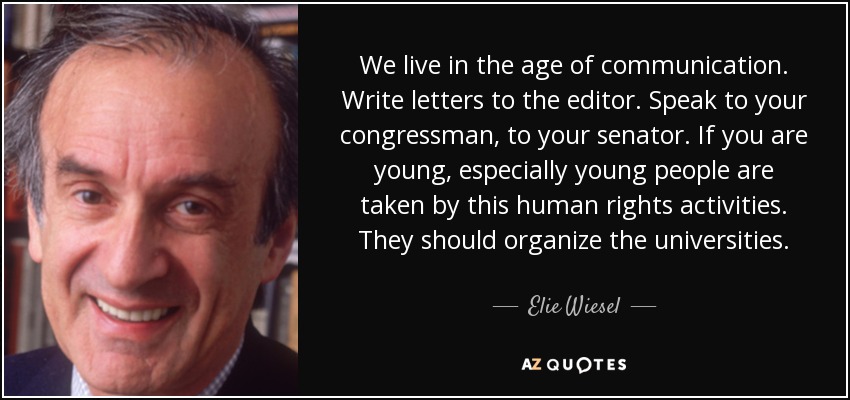 We live in the age of communication. Write letters to the editor. Speak to your congressman, to your senator. If you are young, especially young people are taken by this human rights activities. They should organize the universities. - Elie Wiesel