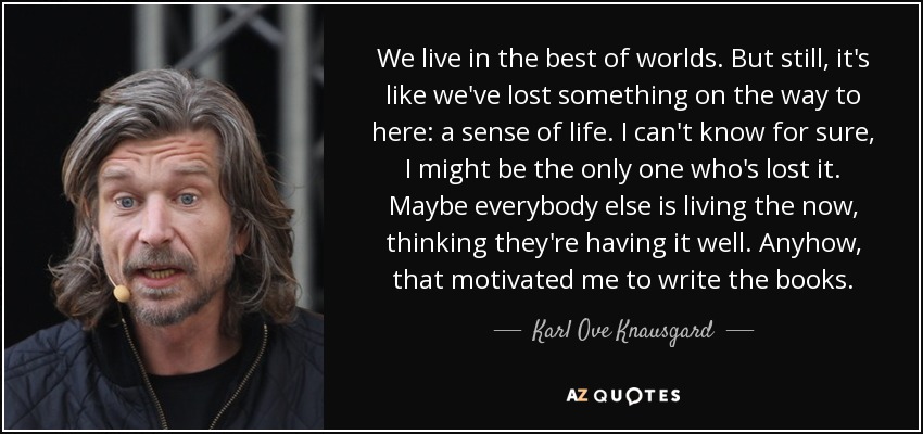 We live in the best of worlds. But still, it's like we've lost something on the way to here: a sense of life. I can't know for sure, I might be the only one who's lost it. Maybe everybody else is living the now, thinking they're having it well. Anyhow, that motivated me to write the books. - Karl Ove Knausgard