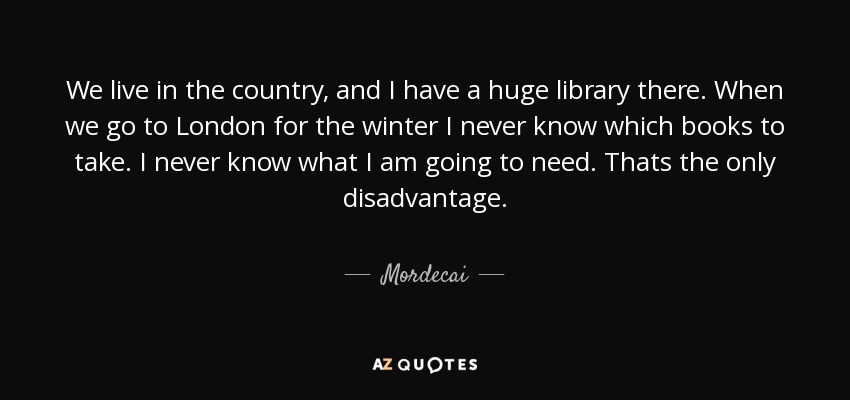 We live in the country, and I have a huge library there. When we go to London for the winter I never know which books to take. I never know what I am going to need. Thats the only disadvantage. - Mordecai