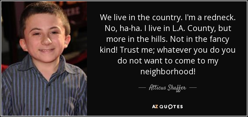 We live in the country. I'm a redneck. No, ha-ha. I live in L.A. County, but more in the hills. Not in the fancy kind! Trust me; whatever you do you do not want to come to my neighborhood! - Atticus Shaffer