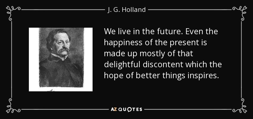 We live in the future. Even the happiness of the present is made up mostly of that delightful discontent which the hope of better things inspires. - J. G. Holland