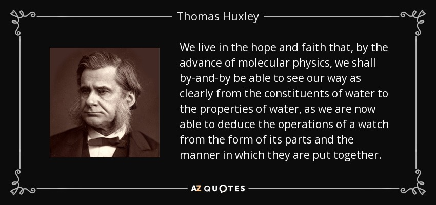 We live in the hope and faith that, by the advance of molecular physics, we shall by-and-by be able to see our way as clearly from the constituents of water to the properties of water, as we are now able to deduce the operations of a watch from the form of its parts and the manner in which they are put together. - Thomas Huxley