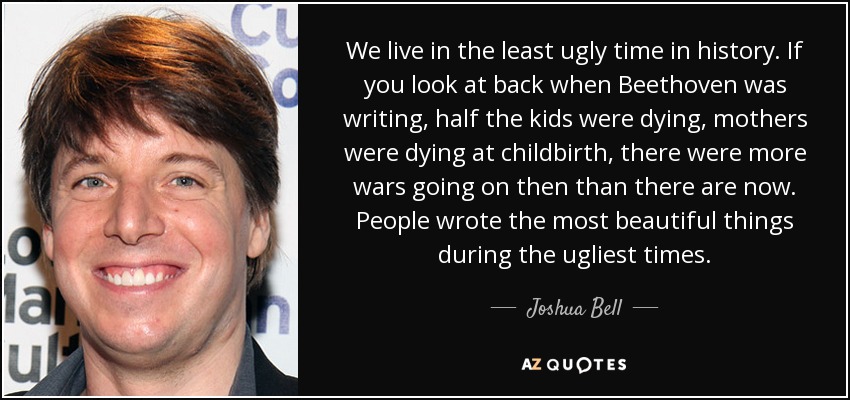 We live in the least ugly time in history. If you look at back when Beethoven was writing, half the kids were dying, mothers were dying at childbirth, there were more wars going on then than there are now. People wrote the most beautiful things during the ugliest times. - Joshua Bell