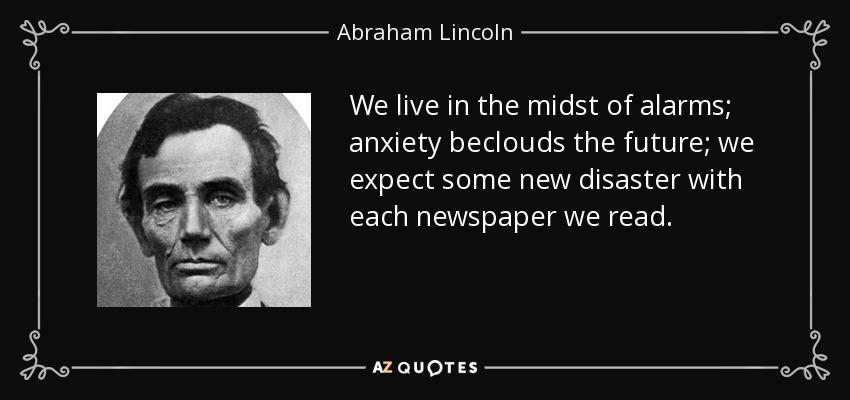 We live in the midst of alarms; anxiety beclouds the future; we expect some new disaster with each newspaper we read. - Abraham Lincoln