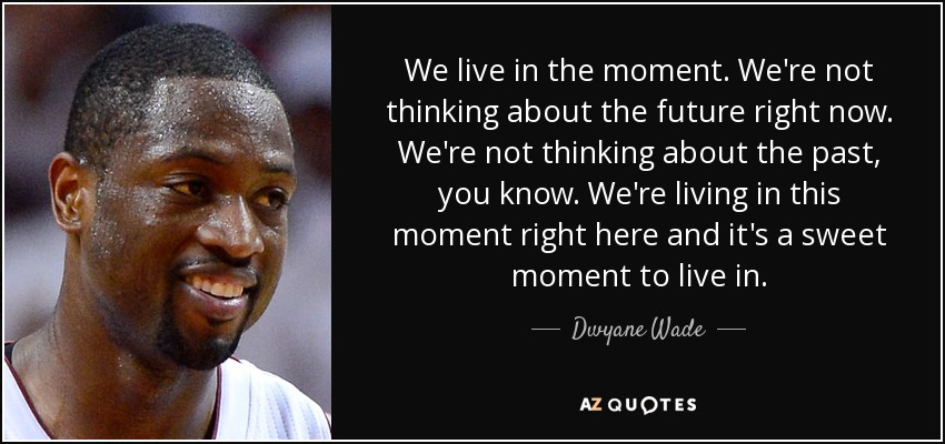 We live in the moment. We're not thinking about the future right now. We're not thinking about the past, you know. We're living in this moment right here and it's a sweet moment to live in. - Dwyane Wade